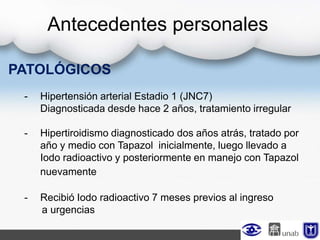 PATOLÓGICOS
- Hipertensión arterial Estadio 1 (JNC7)
Diagnosticada desde hace 2 años, tratamiento irregular
- Hipertiroidismo diagnosticado dos años atrás, tratado por
año y medio con Tapazol inicialmente, luego llevado a
Iodo radioactivo y posteriormente en manejo con Tapazol
nuevamente
- Recibió Iodo radioactivo 7 meses previos al ingreso
a urgencias
Antecedentes personales
 