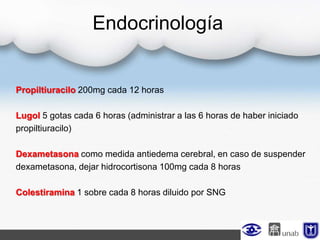 Endocrinología
Propiltiuracilo 200mg cada 12 horas
Lugol 5 gotas cada 6 horas (administrar a las 6 horas de haber iniciado
propiltiuracilo)
Dexametasona como medida antiedema cerebral, en caso de suspender
dexametasona, dejar hidrocortisona 100mg cada 8 horas
Colestiramina 1 sobre cada 8 horas diluido por SNG
 