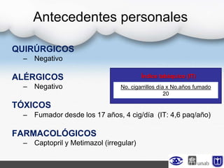 QUIRÚRGICOS
– Negativo
ALÉRGICOS
– Negativo
TÓXICOS
– Fumador desde los 17 años, 4 cig/día (IT: 4,6 paq/año)
FARMACOLÓGICOS
– Captopril y Metimazol (irregular)
Antecedentes personales
No. cigarrillos día x No.años fumado
20
Índice tabáquico (IT)
 