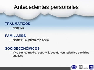 TRAUMÁTICOS
– Negativo
FAMILIARES
– Madre HTA, prima con Bocio
SOCIOECONÓMICOS
– Vive con su madre, estrato 3, cuenta con todos los servicios
públicos
Antecedentes personales
 