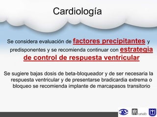 Cardiología
Se considera evaluación de factores precipitantes y
predisponentes y se recomienda continuar con estrategia
de control de respuesta ventricular
Se sugiere bajas dosis de beta-bloqueador y de ser necesaria la
respuesta ventricular y de presentarse bradicardia extrema o
bloqueo se recomienda implante de marcapasos transitorio
 
