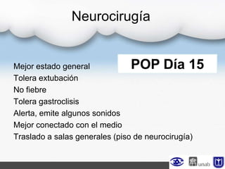Neurocirugía
Mejor estado general
Tolera extubación
No fiebre
Tolera gastroclisis
Alerta, emite algunos sonidos
Mejor conectado con el medio
Traslado a salas generales (piso de neurocirugía)
POP Día 15
 