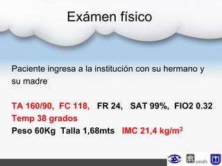 Paciente ingresa a la institución con su hermano y
su madre
TA 160/90, FC 118, FR 24, SAT 99%, FIO2 0.32
Temp 38 grados
Peso 60Kg Talla 1,68mts IMC 21,4 kg/m2
Exámen físico
 