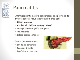 Pancreatitis
• Enfermedad inflamatoria del páncreas que proviene de
diversas causas. Algunas causas comunes son:
• Litiasis vesicular
• Alcohol (alcoholismo agudo y crónico)
• Colangiopancreatografía retrógrada
• Traumatismo
• Estado post operatorios
• Causas poco comunes:
• Enf. Tejido conjuntivo
• Páncreas dividido
• Insuficiencia renal, etc.
 
