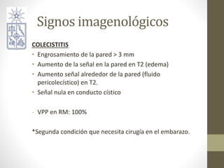 Signos imagenológicos
COLECISTITIS
• Engrosamiento de la pared > 3 mm
• Aumento de la señal en la pared en T2 (edema)
• Aumento señal alrededor de la pared (fluido
pericolecístico) en T2.
• Señal nula en conducto cístico
- VPP en RM: 100%
*Segunda condición que necesita cirugía en el embarazo.
 