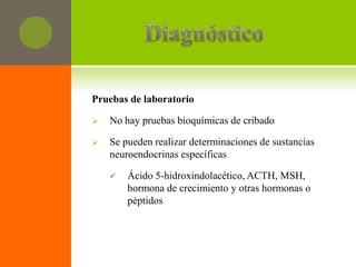 Pruebas de laboratorio

   No hay pruebas bioquímicas de cribado

   Se pueden realizar determinaciones de sustancias
    neuroendocrinas específicas

       Ácido 5-hidroxindolacético, ACTH, MSH,
        hormona de crecimiento y otras hormonas o
        péptidos
 
