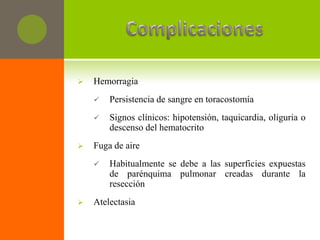    Hemorragia
       Persistencia de sangre en toracostomía
       Signos clínicos: hipotensión, taquicardia, oliguria o
        descenso del hematocrito
   Fuga de aire
       Habitualmente se debe a las superficies expuestas
        de parénquima pulmonar creadas durante la
        resección
   Atelectasia
 