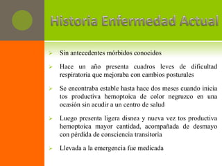    Sin antecedentes mórbidos conocidos

   Hace un año presenta cuadros leves de dificultad
    respiratoria que mejoraba con cambios posturales

   Se encontraba estable hasta hace dos meses cuando inicia
    tos productiva hemoptoica de color negruzco en una
    ocasión sin acudir a un centro de salud

   Luego presenta ligera disnea y nueva vez tos productiva
    hemoptoica mayor cantidad, acompañada de desmayo
    con pérdida de consciencia transitoria

   Llevada a la emergencia fue medicada
 