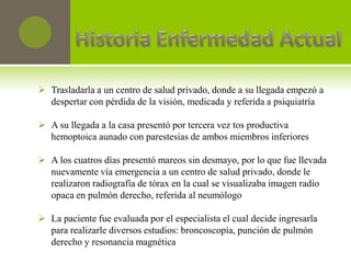  Trasladarla a un centro de salud privado, donde a su llegada empezó a
  despertar con pérdida de la visión, medicada y referida a psiquiatría

 A su llegada a la casa presentó por tercera vez tos productiva
  hemoptoica aunado con parestesias de ambos miembros inferiores

 A los cuatros días presentó mareos sin desmayo, por lo que fue llevada
  nuevamente vía emergencia a un centro de salud privado, donde le
  realizaron radiografía de tórax en la cual se visualizaba imagen radio
  opaca en pulmón derecho, referida al neumólogo

 La paciente fue evaluada por el especialista el cual decide ingresarla
  para realizarle diversos estudios: broncoscopía, punción de pulmón
  derecho y resonancia magnética
 