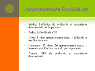    Madre: Epiléptica de evolución y tratamiento
    desconocido por la paciente
   Padre: Fallecido de VIH
   Hijos: 1 vivo aparentemente sano, 1 fallecido a
    los días de nacer
   Hermanos: 27 vivos, 26 aparentemente sanos, 1
    hermana con CA desconocido por la paciente
   Abuela: HTA de       evolución   y   tratamiento
    desconocido
 