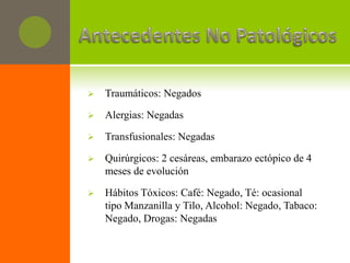    Traumáticos: Negados

   Alergias: Negadas

   Transfusionales: Negadas

   Quirúrgicos: 2 cesáreas, embarazo ectópico de 4
    meses de evolución

   Hábitos Tóxicos: Café: Negado, Té: ocasional
    tipo Manzanilla y Tilo, Alcohol: Negado, Tabaco:
    Negado, Drogas: Negadas
 