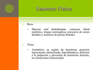    Boca
       Mucosa oral deshidratada, comisura labial
        simétrica, lengua normoglosa, presencia de caries
        dentales y ausencia de piezas dentales


   Tórax
       Asimétrico en región de hemitorax posterior
        ligeramente edematizado, hiperdinámico, doloroso
        a la palpación y percusión de hemitorax derecho,
        no retracciones intercostales
 