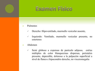    Pulmones

       Derecho: Hipoventilado, murmullo vesicular ausente,

       Izquierdo: Ventilado, murmullo vesicular presente, no
        estertores

   Abdomen

       Semi globoso a expensas de panículo adiposo, estrías
        múltiples de color blanquecinas dispersas, peristalsis
        presente, depresible, doloroso a la palpación superficial a
        nivel de flanco e hipocondrio derecho, no visceromegalia
 