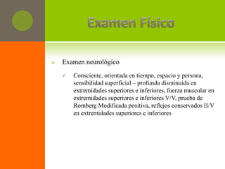    Examen neurológico
       Consciente, orientada en tiempo, espacio y persona,
        sensibilidad superficial – profunda disminuida en
        extremidades superiores e inferiores, fuerza muscular en
        extremidades superiores e inferiores V/V, prueba de
        Romberg Modificada positiva, reflejos conservados II/V
        en extremidades superiores e inferiores
 