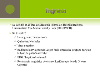  Se decidió en el área de Medicina Interna del Hospital Regional
  Universitario José María Cabral y Báez (HRUJMCB)
 Se le realizó
    Hemograma: Leucocitosis
    Químicas: Normales
    Virus negativo
    Radiografía PA de tórax: Lesión radio opaca que ocupaba parte de
       la base de pulmón derecho
    EKG: Taquicardia sinusal
    Resonancia magnética de cráneo: Lesión sugestiva de Glioma
       Cerebral
 