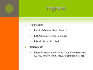    Diagnóstico
       Lesión Pulmonar Basal Derecha

       P/B Adenocarcinoma Pulmonar

       P/B Metástasis Cerebral

   Tratamiento
       Solución mixta, Ranitidina 50 mg, Ciprofloxacina
        0.2 mg, Ketorolaco 30 mg, Dimendrinato 50 mg
 