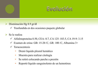  Disminución Hg 8.9 gr/dl
    Trasfundida en dos ocasiones paquete globular

 Se le realiza
    Alfafetoproteína 0.50, CEA: 0.7, CA 125: 183.5, CA 19-9: 3.15
    Examen de orina: GB: 15-20 /C, GR: 100 /C, Albumina 3+
    Toracocentesis
        • Drenó líquido pleural hemático
        • Muestra para realizar citología
        • Se retiró colocando parche a presión
        • Reportó líquido sanguinolento de un hemotórax
 