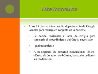    A los 25 días se interconsulta departamento de Cirugía
    General para manejo en conjunto de la paciente

       Se decide trasladarla al área de cirugía para
        someterla al procedimiento quirúrgico necesitado

       Igual tratamiento

       A su segundo día presentó convulsiones tónico-
        clónico de duración de 4-5 min, las cuales cedieron
        sin medicación
 