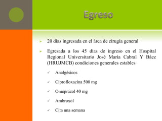    20 días ingresada en el área de cirugía general

   Egresada a los 45 días de ingreso en el Hospital
    Regional Universitario José María Cabral Y Báez
    (HRUJMCB) condiciones generales estables
       Analgésicos

       Ciprofloxacina 500 mg

       Omeprazol 40 mg

       Ambroxol

       Cita una semana
 