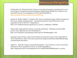    Collado Otero JC, Almeida Varela R. Tumores carcinoides del pulmón: presentación de un caso
    (Caso Clínico). Instituto Nacional de Oncología y Radiobiología (INOR). Rev Cubana Cir [en
    línea] 2007 [acceso 30 de septiembre de 2011]; 46(4) Disponible en:
    http://bvs.sld.cu/revistas/cir/vol46_4_07/cir07407.htm

   Iglesias M, Belda J, Baldó X, Gimferrer JM. Tumor carcinoide bronquial. Análisis retrospectivo
    de 62 casos tratados quirúrgicamente. Arch Bronconeumol [en línea] 2004 [acceso 30 de
    septiembre de 2011]; 40:218-21. Disponible en:
    http://www.archbronconeumol.org/bronco/ctl_servlet?_f=40&ident=13060346

   Mancini MC, Eggerstedt JM. Tumores carcinoides pulmonares. Medscape [en línea] 2008
    [acceso 30 de septiembre de 2011]; Disponible en:
    http://www.medcenter.com/medscape/content.aspx?id=9456&langtype=1034

   American Cancer Society. Lung Carcinoid Tumor [en línea] 2011 [acceso 30 de septiembre de
    2011]; Disponible en: http://www.cancer.org/Cancer/LungCarcinoidTumor/DetailedGuide/lung-
    carcinoid-tumor-risk-factors

   Jiménez L, Butte JM. Tumores carcinoides bronquiales. (Casos Clínicos). Cuad. Cir [en línea]
    2001 [acceso 30 de septiembre de 2011]; 15: 44-50. Disponible en:
    http://mingaonline.uach.cl/scielo.php?pid=S0718-28642001000100009&script=sci_arttext
 