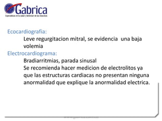 Ecocardiografia:
Leve regurgitacion mitral, se evidencia una baja
volemia
Electrocardiograma:
Bradiarritmias, parada sinusal
Se recomienda hacer medicion de electrolitos ya
que las estructuras cardiacas no presentan ninguna
anormalidad que explique la anormalidad electrica.
 
