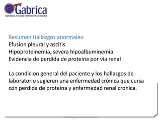 Resumen Hallazgos anormales:
Efusion pleural y ascitis
Hipoproteinemia, severa hipoalbuminemia
Evidencia de perdida de proteina por via renal
La condicion general del paciente y los hallazgos de
laboratorio sugieren una enfermedad crónica que cursa
con perdida de proteina y enfermedad renal cronica.
 