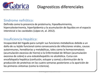 Sindrome nefrótico:
Definido como la presencia de proteinuria, hipoalbuminemia,
hipercolesterinemia, hiperlipidemia y la acumulación de líquidos en el espacio
intersticial o las cavidades (López et, al. 2012).
Insuficiencia Hepática:
Incapacidad del higado para cumplir sus funciones metabolicas debido a un
daño de su tejido funcional como consecuencia de infecciones virales, causas
autoinmunes, hereditarias y metabólicas, tales como la hemocromatosis
(acumulación excesiva de hierro) o la Enfermedad de Wilson (acumulación
excesiva de cobre) o una esteatohepatitis no alcohólica. Cursa con
encefalopatía hepática (confusión, estupor y coma) y disminución de la
producción de proteínas en las cuatro semanas posteriores a la aparición de
los primeros síntomas (como la ictericia).
Diagnosticos diferenciales
 