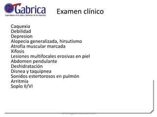 Caquexia
Debilidad
Depresion
Alopecia generalizada, hirsutismo
Atrofia muscular marcada
Xifosis
Lesiones multifocales erosivas en piel
Abdomen pendulante
Deshidratación
Disnea y taquipnea
Sonidos estertorosos en pulmón
Arritmia
Soplo II/VI
Examen clínico
 
