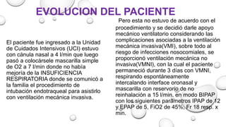El paciente fue ingresado a la Unidad
de Cuidados Intensivos (UCI) estuvo
con cánula nasal a 4 l/min que luego
pasó a colocársele mascarilla simple
de O2 a 7 l/min donde no había
mejoría de la INSUFICIENCIA
RESPIRATORIA donde se comunicó a
la familia el procedimiento de
intubación endotraqueal para asistirlo
con ventilación mecánica invasiva.
Pero esta no estuvo de acuerdo con el
procedimiento y se decidió darle apoyo
mecánico ventilatorio considerando las
complicaciones asociadas a la ventilación
mecánica invasiva(VMI), sobre todo al
riesgo de infecciones nosocomiales, se
proporcionó ventilación mecánica no
invasiva(VMNI), con la cual el paciente
permaneció durante 3 días con VMNI,
respirando espontáneamente
intercalando interface oronasal y
mascarilla con reservorio de no
reinhalación a 15 l/min. en modo BIPAP
con los siguientes parámetros IPAP de 12
y EPAP de 5, FiO2 de 45%, Fr 18 resp. x
min.
EVOLUCION DEL PACIENTE
 