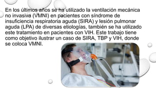 En los últimos años se ha utilizado la ventilación mecánica
no invasiva (VMNI) en pacientes con síndrome de
insuficiencia respiratoria aguda (SIRA) y lesión pulmonar
aguda (LPA) de diversas etiologías, también se ha utilizado
este tratamiento en pacientes con VIH. Este trabajo tiene
como objetivo ilustrar un caso de SIRA, TBP y VIH, donde
se coloca VMNI.
 