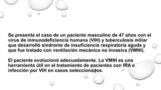 Se presenta el caso de un paciente masculino de 47 años con el
virus de inmunodeficiencia humana (VIH) y tuberculosis miliar
que desarrolló síndrome de insuficiencia respiratoria aguda y
que fue tratado con ventilación mecánica no invasiva (VMNI).
El paciente evolucionó adecuadamente. La VMNI es una
herramienta útil en el tratamiento de pacientes con IRA e
infección por VIH en casos seleccionados.
 
