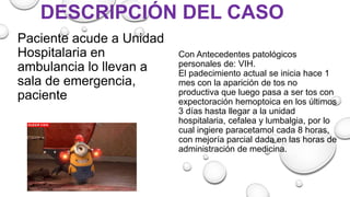 DESCRIPCIÓN DEL CASO
Paciente acude a Unidad
Hospitalaria en
ambulancia lo llevan a
sala de emergencia,
paciente
Con Antecedentes patológicos
personales de: VIH.
El padecimiento actual se inicia hace 1
mes con la aparición de tos no
productiva que luego pasa a ser tos con
expectoración hemoptoica en los últimos
3 días hasta llegar a la unidad
hospitalaria, cefalea y lumbalgia, por lo
cual ingiere paracetamol cada 8 horas,
con mejoría parcial dada en las horas de
administración de medicina.
 