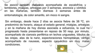 Se asoció también diaforesis acompañada de escalofríos y
temblores, mialgias, artralgias por 3 semanas, anorexia y vómitos
en las mañanas, también diarreas 3 semanas antes de
sintomatología, de color amarillo, sin moco ni sangre.
Sin embargo, desde hace 2 días se asocia fiebre de 38 ºC, sin
predominio de horario, ataque al estado general, mialgias, artralgias
y en la mañana de hoy disnea asociada a esfuerzos, la cual ha
progresado hasta presentarse en reposo de 50 resp. por minuto,
acompañado de cianosis periférica en lechos ungueales, lóbulos de
las orejas, alas de la nariz, expectoraciones hemoptoicas, vértigo
acompañado de nauseas, aspecto caquéctico en muy malas
condiciones.
 