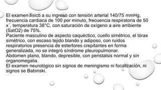 El examen físico a su ingreso con tensión arterial 140/75 mmHg,
frecuencia cardiaca de 100 por minuto, frecuencia respiratoria de 50
x´, temperatura 38°C, con saturación de oxígeno a aire ambiente
(SatO2) de 75%.
Paciente masculino de aspecto caquéctico, cuello simétrico, el tórax
simétrico, con escaso tejido blando y adiposo, con ruidos
respiratorios presencia de estertores crepitantes en forma
generalizada, no se integró síndrome pleuropulmonar.
Abdomen plano, blando, depresible, con peristalsis normal y sin
organomegalia.
El examen neurológico sin signos de meningismo ni focalización, ni
signos se Babinski.
 