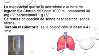 La medicación que se le administró a la hora de
ingreso fue Cloruro de Sodio 1000 ml, omeprazol 40
mg I.V, paracetamol 1 g I.V.
Se realiza colocación de sonda nasogástrica, sonda
vesical.
Terapia respiratoria: se le colocó cánula nasal a 4 l
“min.
 