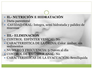  II.- NUTRICIÓN E HIDRATACIÓN
 Dieta parenteral
 CAVIDAD ORAL: Integra, semi hidratada y palidez de
mucosas
 III.- ELIMINACIÓN
 CONTROL ESFÍNTER VESICAL: No
 CARACTERISTICA DE LA ORINA: Color ámbar, sin
sedimentos
 NUMERO Y FRECUENCIA: 5-7veces al día
 CONTROL DE ESFÍNTER ANAL: No
 CARACTERISTICAS DE LA EVACUACIÓN: Semilíquida
 