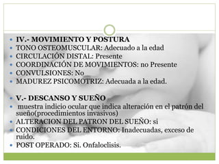  IV.- MOVIMIENTO Y POSTURA
 TONO OSTEOMUSCULAR: Adecuado a la edad
 CIRCULACIÓN DISTAL: Presente
 COORDINACIÓN DE MOVIMIENTOS: no Presente
 CONVULSIONES: No
 MADUREZ PSICOMOTRIZ: Adecuada a la edad.
 V.- DESCANSO Y SUEÑO
 muestra indicio ocular que indica alteración en el patrón del
sueño(procedimientos invasivos)
 ALTERACION DEL PATRON DEL SUEÑO: si
 CONDICIONES DEL ENTORNO: Inadecuadas, exceso de
ruido.
 POST OPERADO: Si. Onfaloclisis.
 