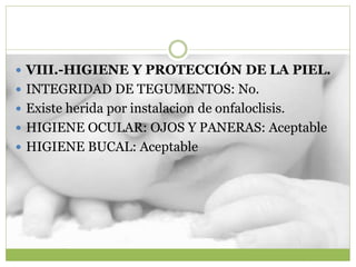  VIII.-HIGIENE Y PROTECCIÓN DE LA PIEL.
 INTEGRIDAD DE TEGUMENTOS: No.
 Existe herida por instalacion de onfaloclisis.
 HIGIENE OCULAR: OJOS Y PANERAS: Aceptable
 HIGIENE BUCAL: Aceptable
 