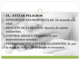 IX.- EVITAR PELIGROS
 INTEGRIDAD NEUROMUSCULAR: De acuerdo a la
edad
 FIJACIÓN DE CATÉTERES: fijación de catéter
onfaloclisis.
 CONTROL MEDICO PERIÓDICO: por
padecimientos actuales
 PREDISPOSICIÓN A SUFRIR ACCIDENTES: Si, por
la etapa de desarrollo en la que se encuentra.
 