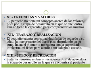  XI.- CREENCIAS Y VALORES
 El pequeño no tiene un concepto acerca de los valores,
pues por la etapa de desarrollo en la que se encuentra
aun no tiene la capacidad para comprender los mismos.
 XII.- TRABAJO Y REALIZACIÓN
 El pequeño cuenta con capacidad física de acuerdo a su
edad, la mayor parte del día la pasa durmiendo en su
cuna, hasta el momento no cuenta con la capacidad
intelectual ni física para acudir a un colegio o escuela.
 XIII.- JUEGO Y RECREACION
 Sistema neuromusculasr y nervioso central de acuerdo a
la etapa de desarrollo en la que se encuentra el paciente
 