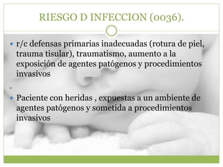 RIESGO D INFECCION (0036).
 r/c defensas primarias inadecuadas (rotura de piel,
trauma tisular), traumatismo, aumento a la
exposición de agentes patógenos y procedimientos
invasivos
.
 Paciente con heridas , expuestas a un ambiente de
agentes patógenos y sometida a procedimientos
invasivos
 