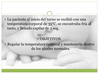  La paciente al inicio del turno se recibió con una
temperatura corporal de 35°C, se encontraba fría al
tacto, y llenado capilar de 3 seg.
 OBJETIVOS.
 Regular la temperatura corporal y mantenerla dentro
de los niveles normales.
 