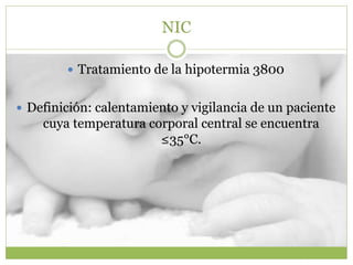 NIC
 Tratamiento de la hipotermia 3800
 Definición: calentamiento y vigilancia de un paciente
cuya temperatura corporal central se encuentra
≤35°C.
 