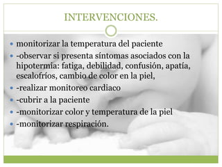 INTERVENCIONES.
 monitorizar la temperatura del paciente
 -observar si presenta síntomas asociados con la
hipotermia: fatiga, debilidad, confusión, apatía,
escalofríos, cambio de color en la piel,
 -realizar monitoreo cardiaco
 -cubrir a la paciente
 -monitorizar color y temperatura de la piel
 -monitorizar respiración.
 