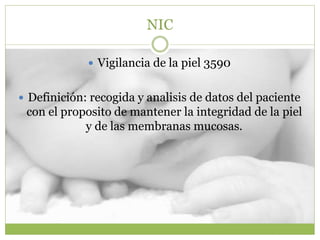 NIC
 Vigilancia de la piel 3590
 Definición: recogida y analisis de datos del paciente
con el proposito de mantener la integridad de la piel
y de las membranas mucosas.
 