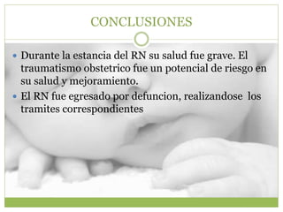 CONCLUSIONES
 Durante la estancia del RN su salud fue grave. El
traumatismo obstetrico fue un potencial de riesgo en
su salud y mejoramiento.
 El RN fue egresado por defuncion, realizandose los
tramites correspondientes
 