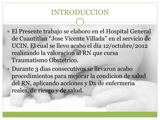 INTRODUCCION
 El Presente trabajo se elaboro en el Hospital General
de Cuautitlan “Jose Vicente Villada” en el servicio de
UCIN. El cual se llevo acabo el día 12/octubre/2012
realizando la valoracion al RN que cursa
Traumatismo Obstetrico.
 Durante 3 dias consecutivos se llevaron acabo
procedimientos para mejorar la condicion de salud
del RN, aplicando acciones y Dx de enfermeria
reales, de riesgo y de salud.
 