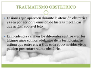 TRAUMATISMO OBSTETRICO
 Lesiones que aparecen durante la atención obstétrica
ya sea por acción u omisión de fuerzas mecánicas
que actúan sobre el feto
 La incidencia varia en los diferentes centros y en los
últimos años con los adelantos de la tecnología, se
estima que entre el 2 a 8 de cada 1000 nacidos vivos
pueden presentar trauma obstétrico
 