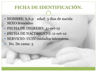 FICHA DE IDENTIFICACIÓN.
 NOMBRE: h.h.p edad: 3 dias de nacida
SEXO:femenino
 FECHA DE INGRESO: 11-oct-12
 FECHA DE NACIMIENTO: 11-oct-12
 SERVICIO: UCIN cuidados intensivos.
 No. De cama: 3
 