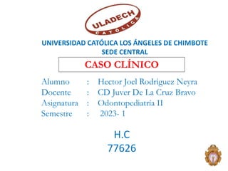 CASO CLÍNICO
UNIVERSIDAD CATÓLICA LOS ÁNGELES DE CHIMBOTE
SEDE CENTRAL
Alumno : Hector Joel Rodriguez Neyra
Docente : CD Juver De La Cruz Bravo
Asignatura : Odontopediatría II
Semestre : 2023- 1
2
H.C
77626
 